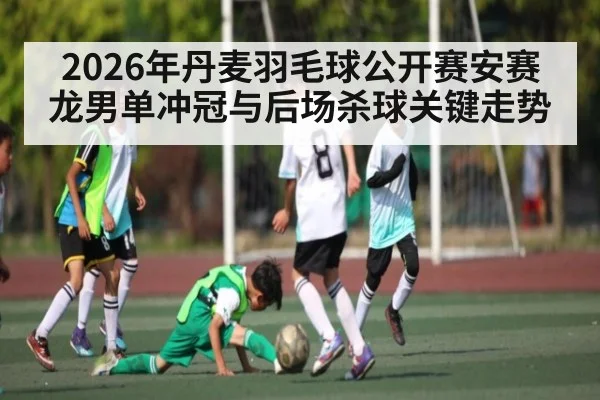 2026年丹麦羽毛球公开赛安赛龙男单冲冠与后场杀球关键走势